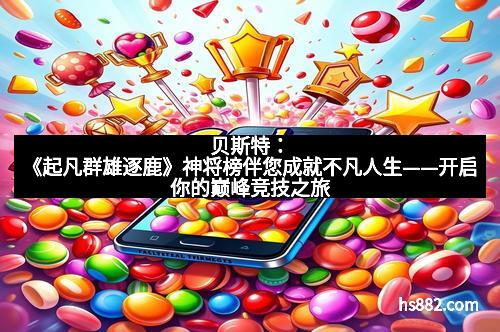 贝斯特：《起凡群雄逐鹿》神将榜伴您成就不凡人生——开启你的巅峰竞技之旅